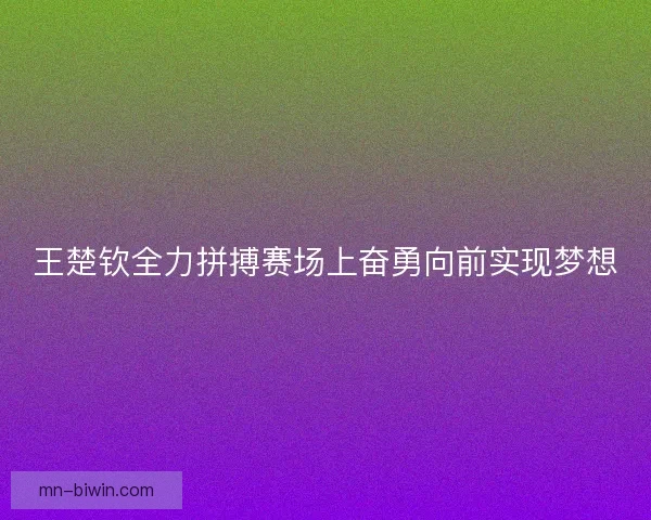 王楚钦全力拼搏赛场上奋勇向前实现梦想
