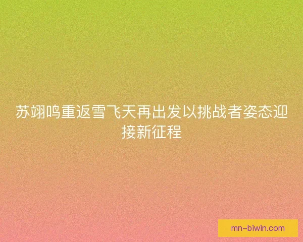 苏翊鸣重返雪飞天再出发以挑战者姿态迎接新征程 苏翊鸣重返雪飞天再出发以挑战者姿态迎接新征程
