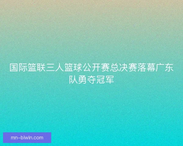 国际篮联三人篮球公开赛总决赛落幕广东队勇夺冠军