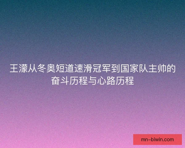 王濛从冬奥短道速滑冠军到国家队主帅的奋斗历程与心路历程 王濛从冬奥短道速滑冠军到国家队主帅的奋斗历程与心路历程