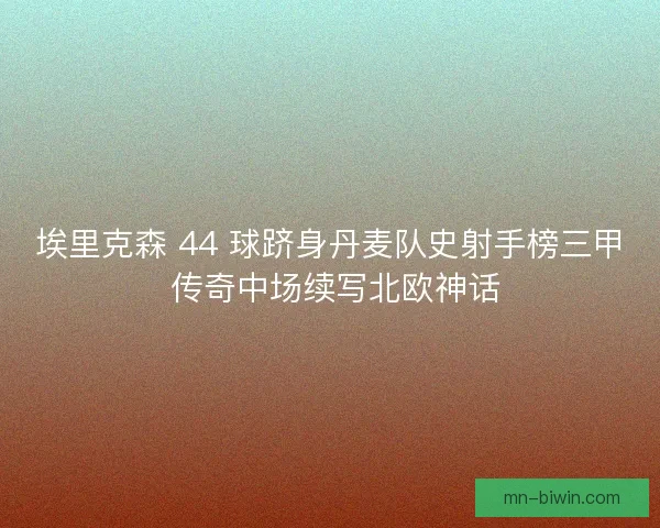 埃里克森 44 球跻身丹麦队史射手榜三甲 传奇中场续写北欧神话