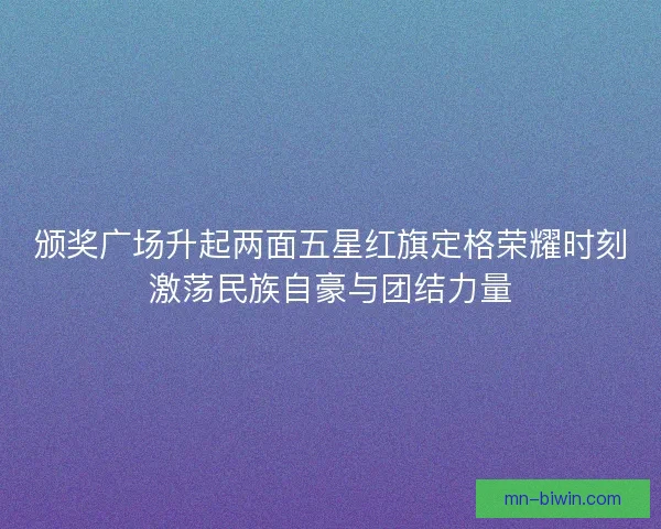 颁奖广场升起两面五星红旗定格荣耀时刻激荡民族自豪与团结力量