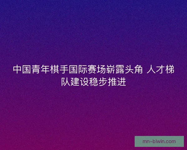 中国青年棋手国际赛场崭露头角 人才梯队建设稳步推进
